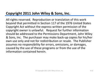 Copyright 2011 John Wiley & Sons, Inc.
All rights reserved. Reproduction or translation of this work
beyond that permitted in Section 117 of the 1976 United States
Copyright Act without the express written permission of the
copyright owner is unlawful. Request for further information
should be addressed to the Permissions Department, John Wiley
& Sons, Inc. The purchaser may make back-up copies for his/her
own use only and not for redistribution or resale. The Publisher
assumes no responsibility for errors, omissions, or damages,
caused by the use of these programs or from the use of the
information contained herein.
© Copyright 2011 John Wiley & Sons, Inc. 9-52
 