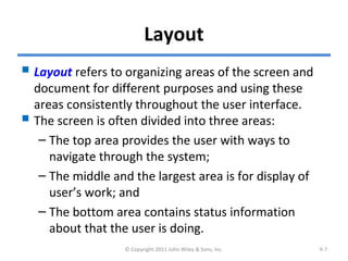 Layout
 Layout refers to organizing areas of the screen and
document for different purposes and using these
areas consistently throughout the user interface.
 The screen is often divided into three areas:
– The top area provides the user with ways to
navigate through the system;
– The middle and the largest area is for display of
user’s work; and
– The bottom area contains status information
about that the user is doing.
© Copyright 2011 John Wiley & Sons, Inc. 9-7
 