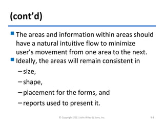(cont’d)
The areas and information within areas should
have a natural intuitive flow to minimize
user’s movement from one area to the next.
Ideally, the areas will remain consistent in
–size,
–shape,
–placement for the forms, and
–reports used to present it.
© Copyright 2011 John Wiley & Sons, Inc. 9-8
 