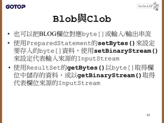 Blob與Clob
• 也可以把BLOG欄位對應byte[]或輸入/輸出串流
• 使用PreparedStatement的setBytes()來設定
要存入的byte[]資料，使用setBinaryStream()
來設定代表輸入來源的Inpu...