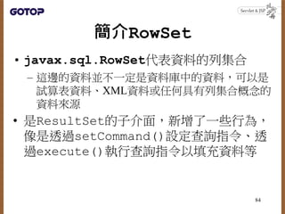 簡介RowSet
• javax.sql.RowSet代表資料的列集合
– 這邊的資料並不一定是資料庫中的資料，可以是
試算表資料、XML資料或任何具有列集合概念的
資料來源
• 是ResultSet的子介面，新增了一些行為，
像是透過setC...