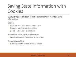 Saving State Information with
Cookies
Query strings and hidden form fields temporarily maintain state
information
Cookies
◦ Small pieces of information about a user
◦ Stored by a web server in text files
◦ Stored on the user’s computer
When Web client visits a web server
◦ Saved cookies sent from client to the server
Temporary cookies
◦ Available only for current browser session
JAVASCRIPT, SIXTH EDITION 10
 