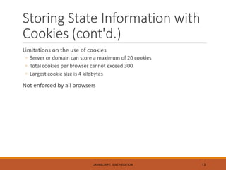Storing State Information with
Cookies (cont'd.)
Limitations on the use of cookies
◦ Server or domain can store a maximum of 20 cookies
◦ Total cookies per browser cannot exceed 300
◦ Largest cookie size is 4 kilobytes
Not enforced by all browsers
JAVASCRIPT, SIXTH EDITION 13
 