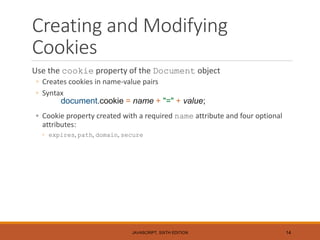 Creating and Modifying
Cookies
Use the cookie property of the Document object
◦ Creates cookies in name-value pairs
◦ Syntax
document.cookie = name + "=" + value;
◦ Cookie property created with a required name attribute and four optional
attributes:
◦ expires, path, domain, secure
JAVASCRIPT, SIXTH EDITION 14
 