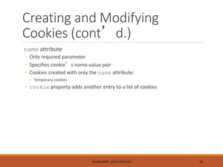Creating and Modifying
Cookies (cont’d.)
name attribute
◦ Only required parameter
◦ Specifies cookie’s name-value pair
◦ Cookies created with only the name attribute:
◦ Temporary cookies
◦ cookie property adds another entry to a list of cookies
JAVASCRIPT, SIXTH EDITION 16
 