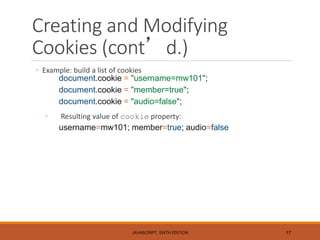Creating and Modifying
Cookies (cont’d.)
◦ Example: build a list of cookies
document.cookie = "username=mw101";
document.cookie = "member=true";
document.cookie = "audio=false";
◦ Resulting value of cookie property:
username=mw101; member=true; audio=false
JAVASCRIPT, SIXTH EDITION 17
 