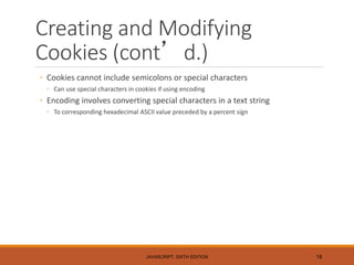 Creating and Modifying
Cookies (cont’d.)
◦ Cookies cannot include semicolons or special characters
◦ Can use special characters in cookies if using encoding
◦ Encoding involves converting special characters in a text string
◦ To corresponding hexadecimal ASCII value preceded by a percent sign
JAVASCRIPT, SIXTH EDITION 18
 