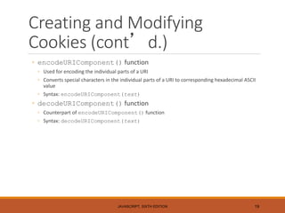 Creating and Modifying
Cookies (cont’d.)
◦ encodeURIComponent() function
◦ Used for encoding the individual parts of a URI
◦ Converts special characters in the individual parts of a URI to corresponding hexadecimal ASCII
value
◦ Syntax: encodeURIComponent(text)
◦ decodeURIComponent() function
◦ Counterpart of encodeURIComponent() function
◦ Syntax: decodeURIComponent(text)
JAVASCRIPT, SIXTH EDITION 19
 