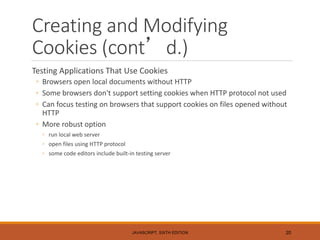 Creating and Modifying
Cookies (cont’d.)
Testing Applications That Use Cookies
◦ Browsers open local documents without HTTP
◦ Some browsers don't support setting cookies when HTTP protocol not used
◦ Can focus testing on browsers that support cookies on files opened without
HTTP
◦ More robust option
◦ run local web server
◦ open files using HTTP protocol
◦ some code editors include built-in testing server
JAVASCRIPT, SIXTH EDITION 20
 