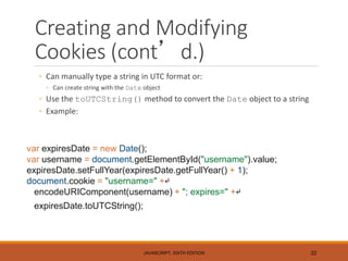 Creating and Modifying
Cookies (cont’d.)
◦ Can manually type a string in UTC format or:
◦ Can create string with the Date object
◦ Use the toUTCString() method to convert the Date object to a string
◦ Example:
JAVASCRIPT, SIXTH EDITION 22
var expiresDate = new Date();
var username = document.getElementById("username").value;
expiresDate.setFullYear(expiresDate.getFullYear() + 1);
document.cookie = "username=" +↵
encodeURIComponent(username) + "; expires=" +↵
expiresDate.toUTCString();
 
