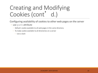 Creating and Modifying
Cookies (cont’d.)
Configuring availability of cookies to other web pages on the server
◦ use path attribute
◦ Default: cookie available to all web pages in the same directory
◦ To make cookie available to all directories on a server
◦ Use a slash
JAVASCRIPT, SIXTH EDITION 23
 