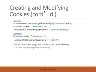 Creating and Modifying
Cookies (cont’d.)
◦ Example:
var username = document.getElementById("username").value;
document.cookie = "username=" +↵
encodeURIComponent(username + "; path=/advertising");
◦ Example:
document.cookie = "username=" +↵
encodeURIComponent(username + "; path=/");
◦ Cookies from other programs stored in the same directory
◦ Can cause JavaScript program to run erratically
JAVASCRIPT, SIXTH EDITION 24
 