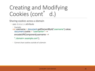 Creating and Modifying
Cookies (cont’d.)
Sharing cookies across a domain
◦ use domain attribute
◦ Example:
var username = document.getElementById("username").value;
document.cookie = "username=" +↵
encodeURIComponent(username +↵
"; domain=.example.com");
◦ Cannot share cookies outside of a domain
JAVASCRIPT, SIXTH EDITION 25
 