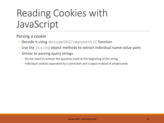Reading Cookies with
JavaScript
Parsing a cookie
◦ Decode it using decodeURIComponent() function
◦ Use the String object methods to extract individual name-value pairs
◦ Similar to parsing query strings
◦ Do not need to remove the question mark at the beginning of the string
◦ Individual cookies separated by a semicolon and a space instead of ampersands
JAVASCRIPT, SIXTH EDITION 27
 