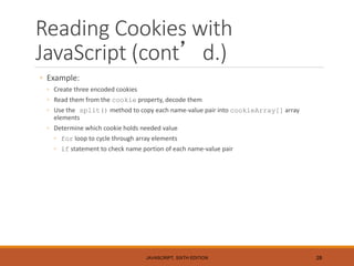 Reading Cookies with
JavaScript (cont’d.)
◦ Example:
◦ Create three encoded cookies
◦ Read them from the cookie property, decode them
◦ Use the split() method to copy each name-value pair into cookieArray[] array
elements
◦ Determine which cookie holds needed value
◦ for loop to cycle through array elements
◦ if statement to check name portion of each name-value pair
JAVASCRIPT, SIXTH EDITION 28
 