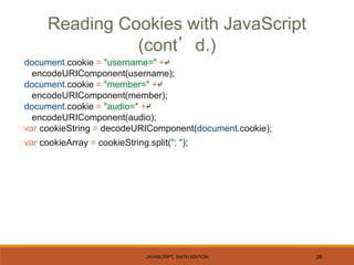 JAVASCRIPT, SIXTH EDITION 29
document.cookie = "username=" +↵
encodeURIComponent(username);
document.cookie = "member=" +↵
encodeURIComponent(member);
document.cookie = "audio=" +↵
encodeURIComponent(audio);
var cookieString = decodeURIComponent(document.cookie);
var cookieArray = cookieString.split("; ");
Reading Cookies with JavaScript
(cont’d.)
 