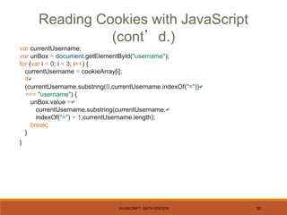 JAVASCRIPT, SIXTH EDITION 30
var currentUsername;
var unBox = document.getElementById("username");
for (var i = 0; i < 3; i++) {
currentUsername = cookieArray[i];
if↵
(currentUsername.substring(0,currentUsername.indexOf("="))↵
=== "username") {
unBox.value =↵
currentUsername.substring(currentUsername.↵
indexOf("=") + 1,currentUsername.length);
break;
}
}
Reading Cookies with JavaScript
(cont’d.)
 