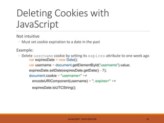 Deleting Cookies with
JavaScript
Not intuitive
◦ Must set cookie expiration to a date in the past
Example:
◦ Delete username cookie by setting its expires attribute to one week ago
var expiresDate = new Date();
var username = document.getElementById("username").value;
expiresDate.setDate(expiresDate.getDate() - 7);
document.cookie = "username=" +↵
encodeURIComponent(username) + "; expires=" +↵
expiresDate.toUTCString();
JAVASCRIPT, SIXTH EDITION 31
 