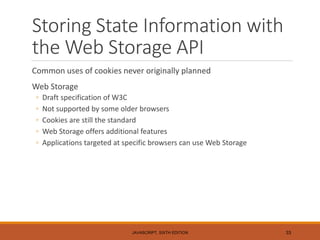 Storing State Information with
the Web Storage API
Common uses of cookies never originally planned
Web Storage
◦ Draft specification of W3C
◦ Not supported by some older browsers
◦ Cookies are still the standard
◦ Web Storage offers additional features
◦ Applications targeted at specific browsers can use Web Storage
JAVASCRIPT, SIXTH EDITION 33
 