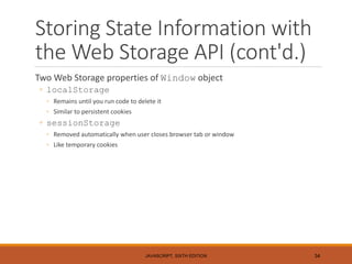 Storing State Information with
the Web Storage API (cont'd.)
Two Web Storage properties of Window object
◦ localStorage
◦ Remains until you run code to delete it
◦ Similar to persistent cookies
◦ sessionStorage
◦ Removed automatically when user closes browser tab or window
◦ Like temporary cookies
JAVASCRIPT, SIXTH EDITION 34
 