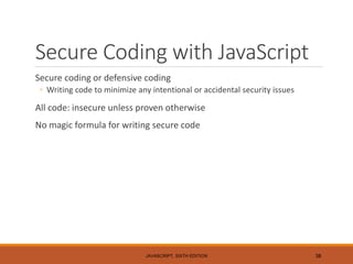 Secure Coding with JavaScript
Secure coding or defensive coding
◦ Writing code to minimize any intentional or accidental security issues
All code: insecure unless proven otherwise
No magic formula for writing secure code
JAVASCRIPT, SIXTH EDITION 38
 