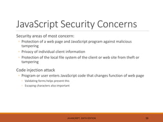 JavaScript Security Concerns
Security areas of most concern:
◦ Protection of a web page and JavaScript program against malicious
tampering
◦ Privacy of individual client information
◦ Protection of the local file system of the client or web site from theft or
tampering
Code injection attack
◦ Program or user enters JavaScript code that changes function of web page
◦ Validating forms helps prevent this
◦ Escaping characters also important
JAVASCRIPT, SIXTH EDITION 39
 