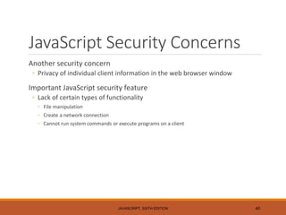 JavaScript Security Concerns
Another security concern
◦ Privacy of individual client information in the web browser window
Important JavaScript security feature
◦ Lack of certain types of functionality
◦ File manipulation
◦ Create a network connection
◦ Cannot run system commands or execute programs on a client
JAVASCRIPT, SIXTH EDITION 40
 