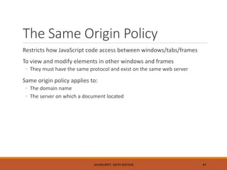 The Same Origin Policy
Restricts how JavaScript code access between windows/tabs/frames
To view and modify elements in other windows and frames
◦ They must have the same protocol and exist on the same web server
Same origin policy applies to:
◦ The domain name
◦ The server on which a document located
JAVASCRIPT, SIXTH EDITION 41
 