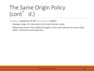 The Same Origin Policy
(cont’d.)
domain property of the Document object
◦ Changes origin of a document to its root domain name
◦ Allows documents from different origins in the same domain to access each
other’s elements and properties
JAVASCRIPT, SIXTH EDITION 43
 