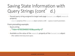 Saving State Information with
Query Strings (cont’d.)
◦ Passed query string assigned to target web page Location object search
property
◦ search property of the Location object contains a URL’s query or search parameters
From preceding example:
◦ Query string
◦ "?isbn=9780394800165&quantity=2"
◦ Available as the value of the search property of the Location object
◦ After addItem.html document opens
JAVASCRIPT, SIXTH EDITION 5
 