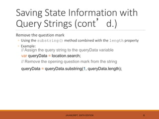 Saving State Information with
Query Strings (cont’d.)
Remove the question mark
◦ Using the substring() method combined with the length property
◦ Example:
// Assign the query string to the queryData variable
var queryData = location.search;
// Remove the opening question mark from the string
queryData = queryData.substring(1, queryData.length);
JAVASCRIPT, SIXTH EDITION 6
 