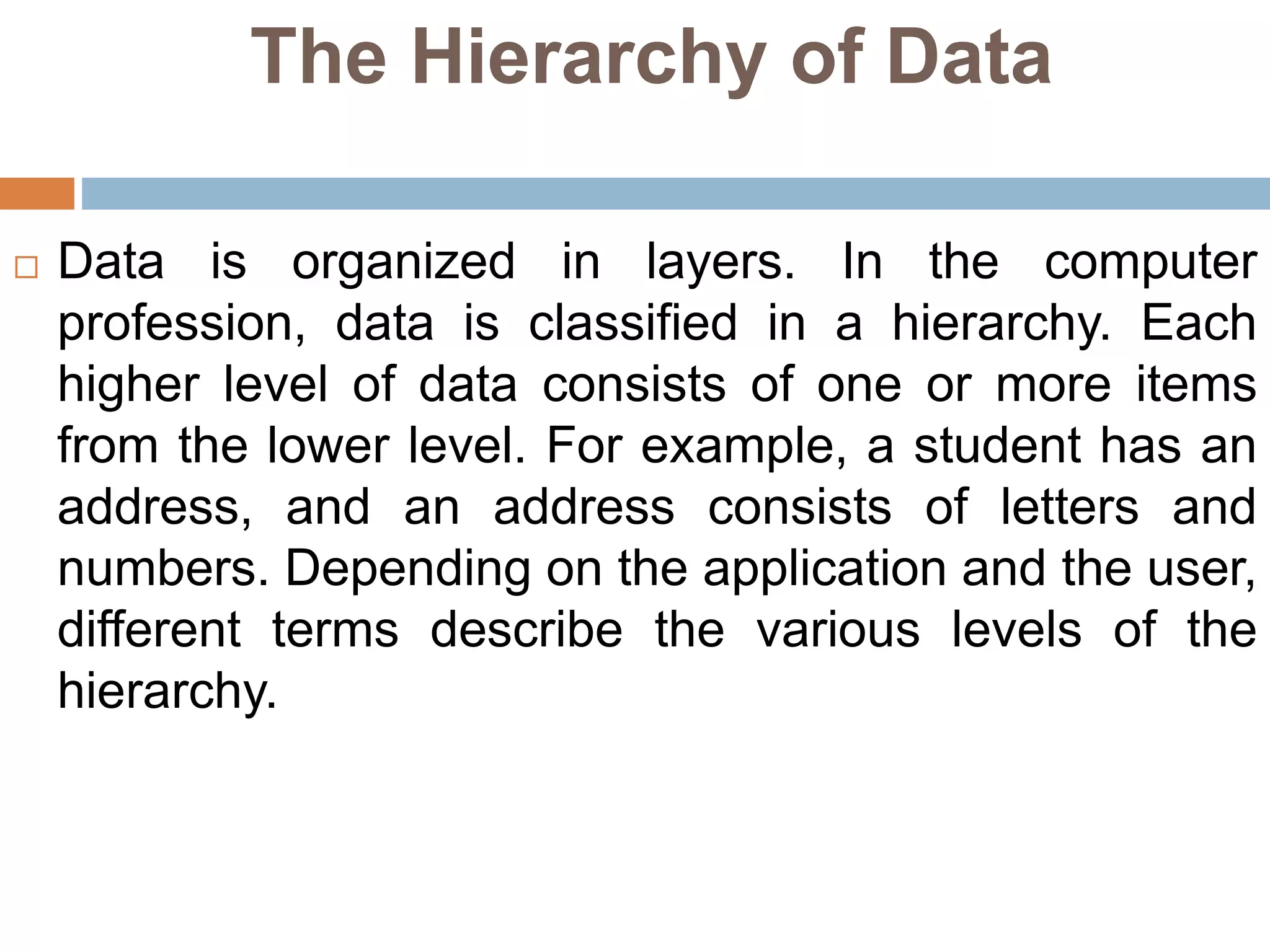 The Hierarchy of Data
 Data is organized in layers. In the computer
profession, data is classified in a hierarchy. Each
higher level of data consists of one or more items
from the lower level. For example, a student has an
address, and an address consists of letters and
numbers. Depending on the application and the user,
different terms describe the various levels of the
hierarchy.
 