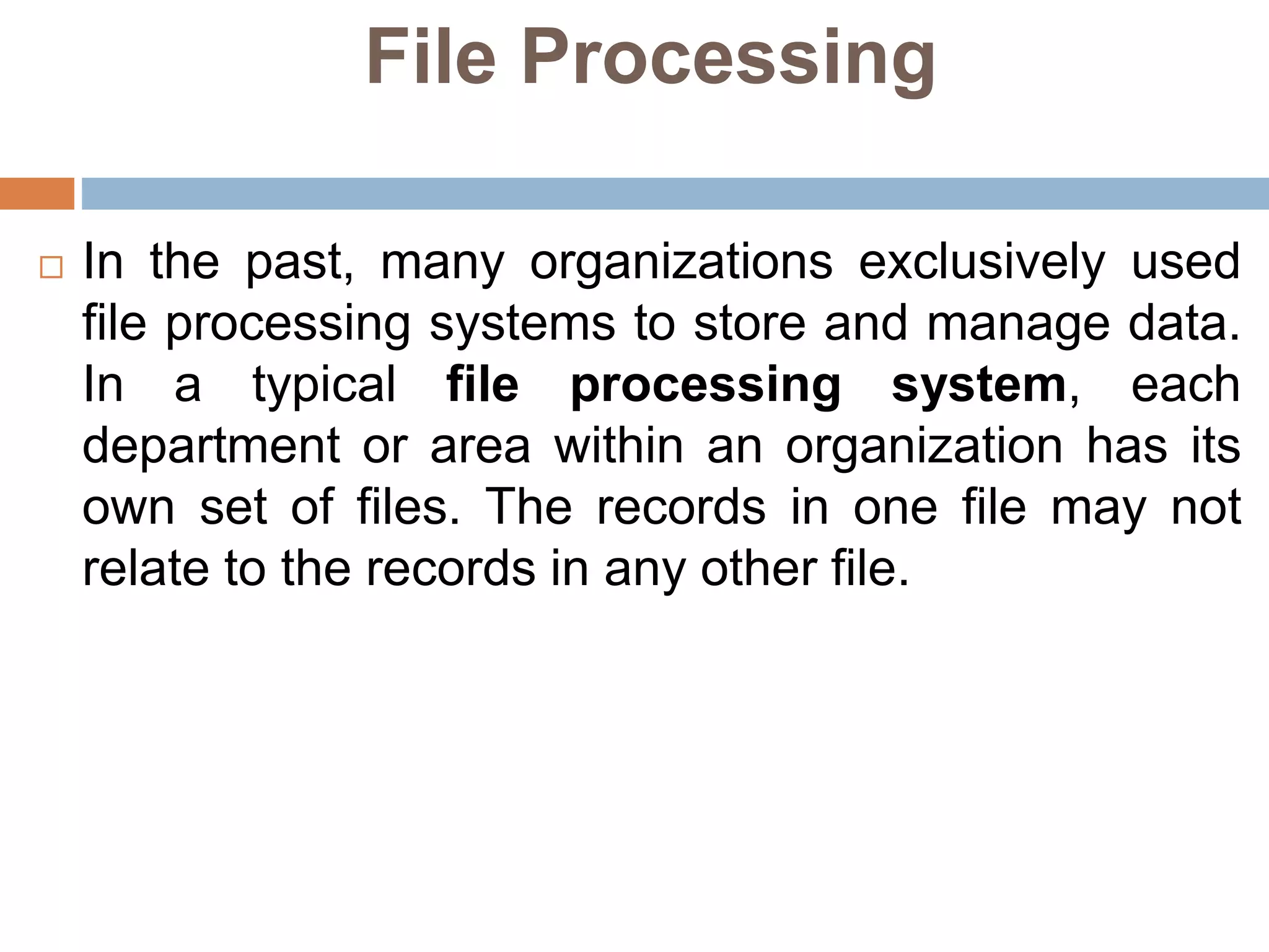 File Processing
 In the past, many organizations exclusively used
file processing systems to store and manage data.
In a typical file processing system, each
department or area within an organization has its
own set of files. The records in one file may not
relate to the records in any other file.
 