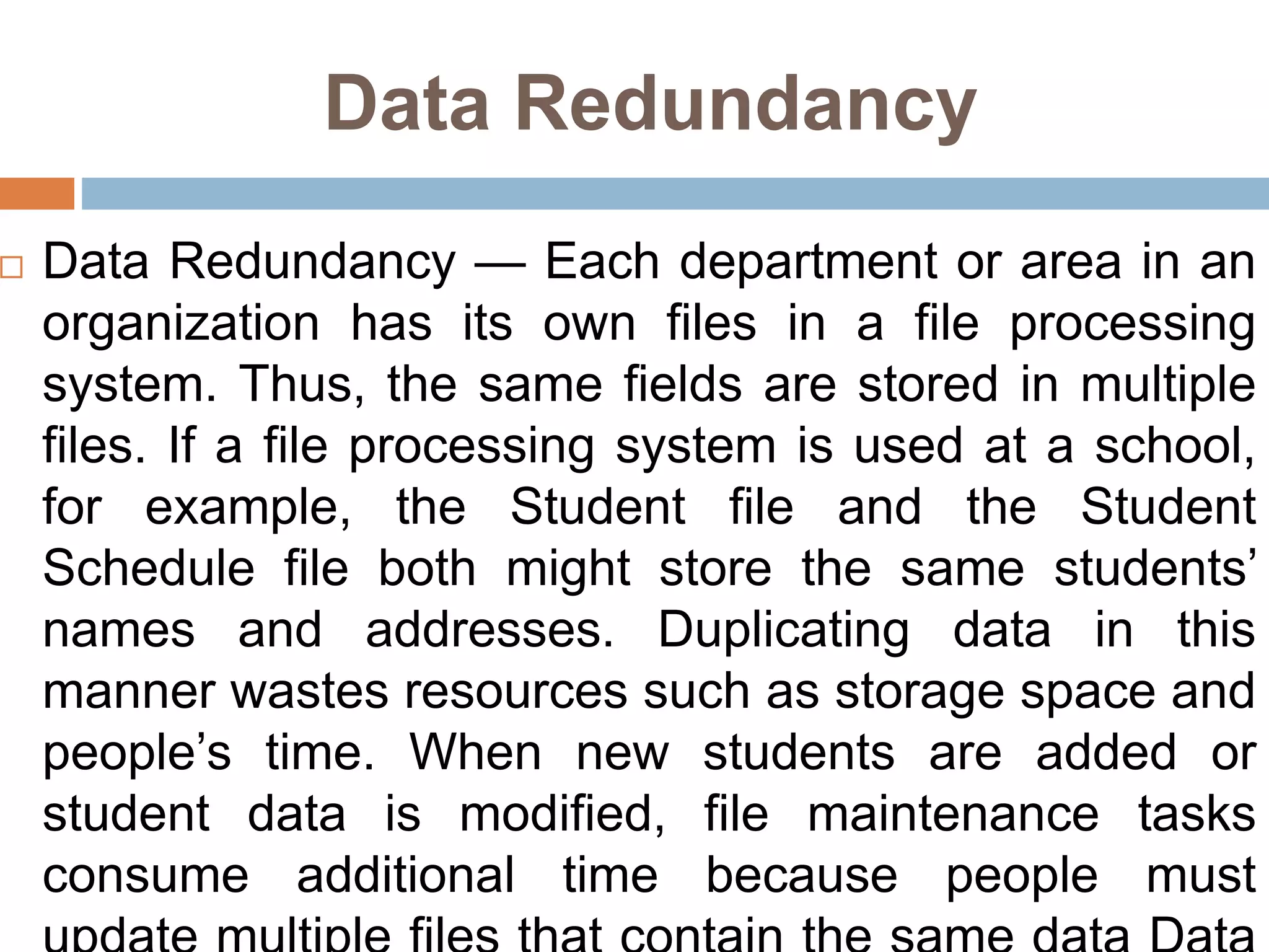 Data Redundancy
 Data Redundancy — Each department or area in an
organization has its own files in a file processing
system. Thus, the same fields are stored in multiple
files. If a file processing system is used at a school,
for example, the Student file and the Student
Schedule file both might store the same students’
names and addresses. Duplicating data in this
manner wastes resources such as storage space and
people’s time. When new students are added or
student data is modified, file maintenance tasks
consume additional time because people must
 