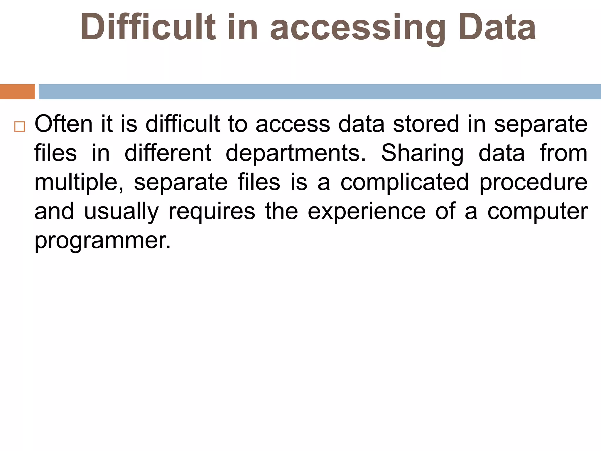 Difficult in accessing Data
 Often it is difficult to access data stored in separate
files in different departments. Sharing data from
multiple, separate files is a complicated procedure
and usually requires the experience of a computer
programmer.
 