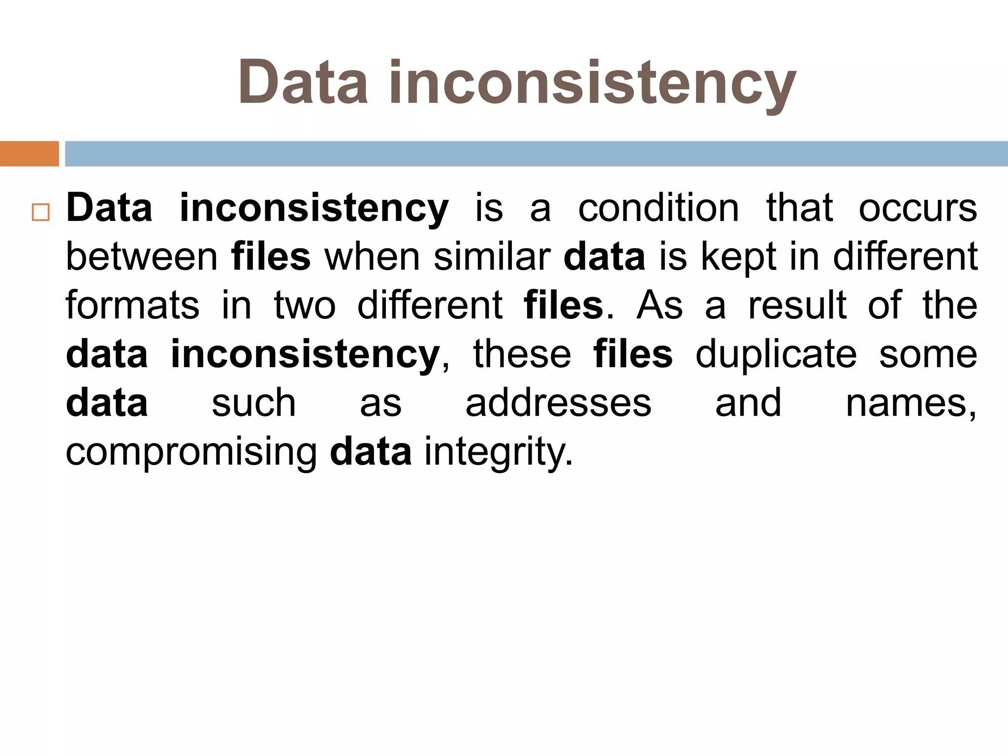 Data inconsistency
 Data inconsistency is a condition that occurs
between files when similar data is kept in different
formats in two different files. As a result of the
data inconsistency, these files duplicate some
data such as addresses and names,
compromising data integrity.
 