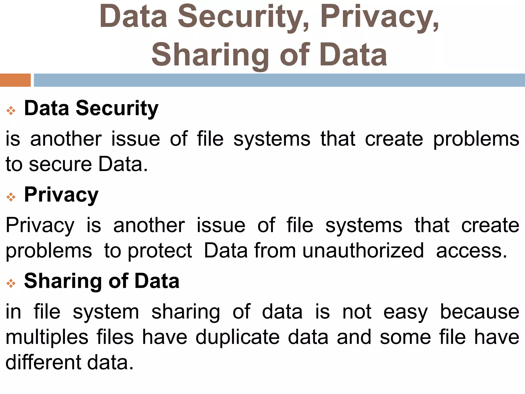 Data Security, Privacy,
Sharing of Data
 Data Security
is another issue of file systems that create problems
to secure Data.
 Privacy
Privacy is another issue of file systems that create
problems to protect Data from unauthorized access.
 Sharing of Data
in file system sharing of data is not easy because
multiples files have duplicate data and some file have
different data.
 