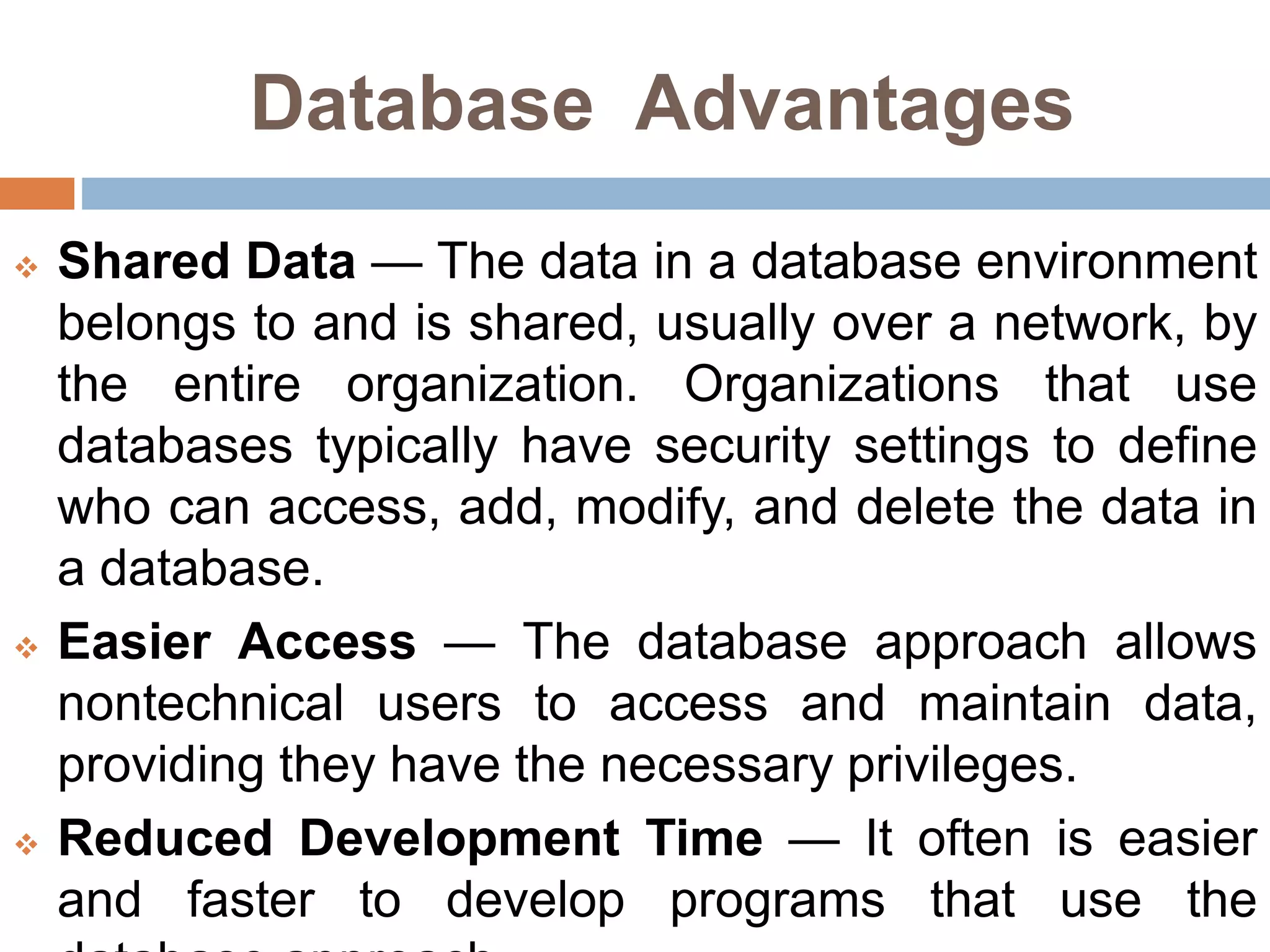 Database Advantages
 Shared Data — The data in a database environment
belongs to and is shared, usually over a network, by
the entire organization. Organizations that use
databases typically have security settings to define
who can access, add, modify, and delete the data in
a database.
 Easier Access — The database approach allows
nontechnical users to access and maintain data,
providing they have the necessary privileges.
 Reduced Development Time — It often is easier
and faster to develop programs that use the
 