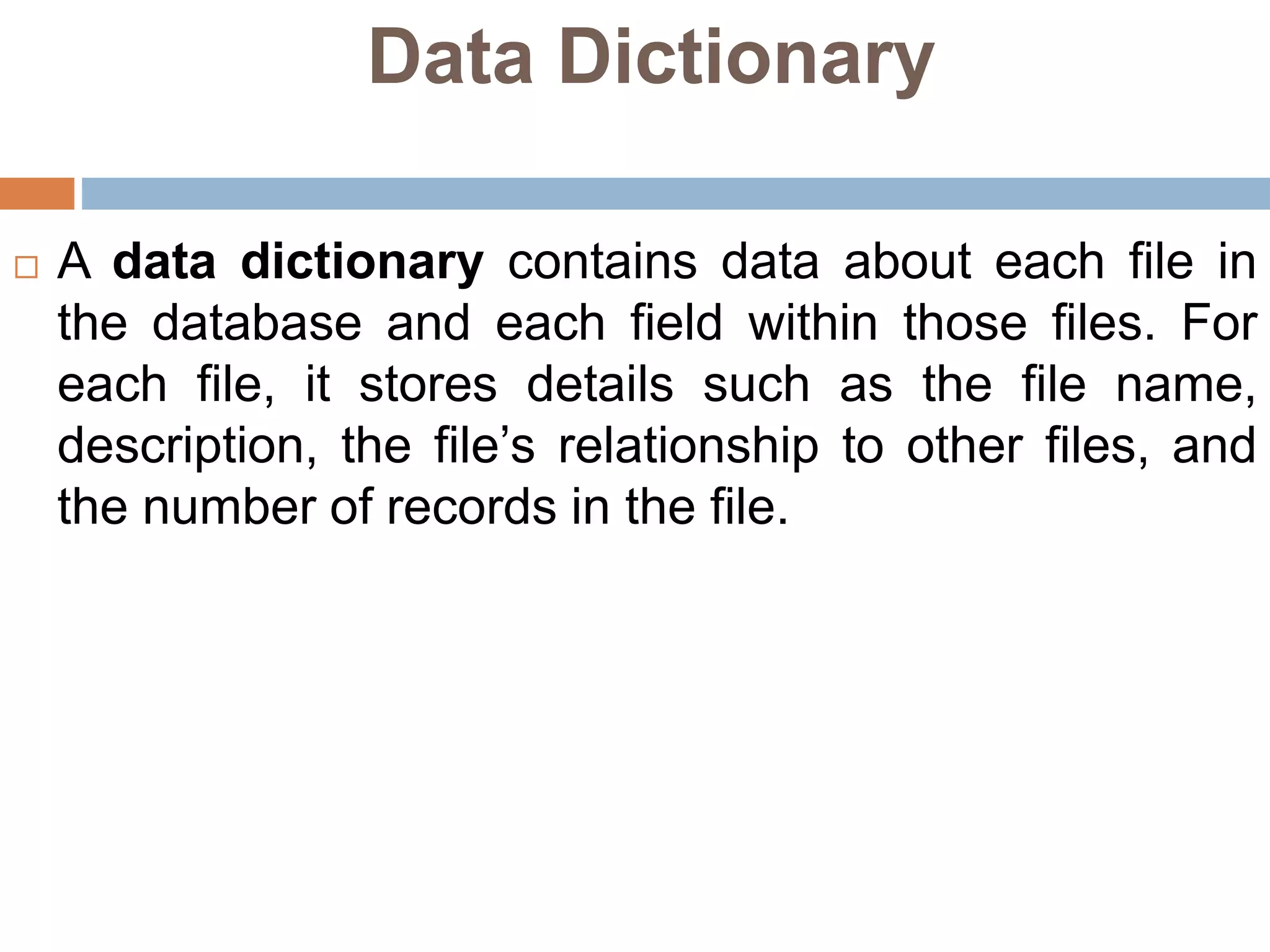 Data Dictionary
 A data dictionary contains data about each file in
the database and each field within those files. For
each file, it stores details such as the file name,
description, the file’s relationship to other files, and
the number of records in the file.
 
