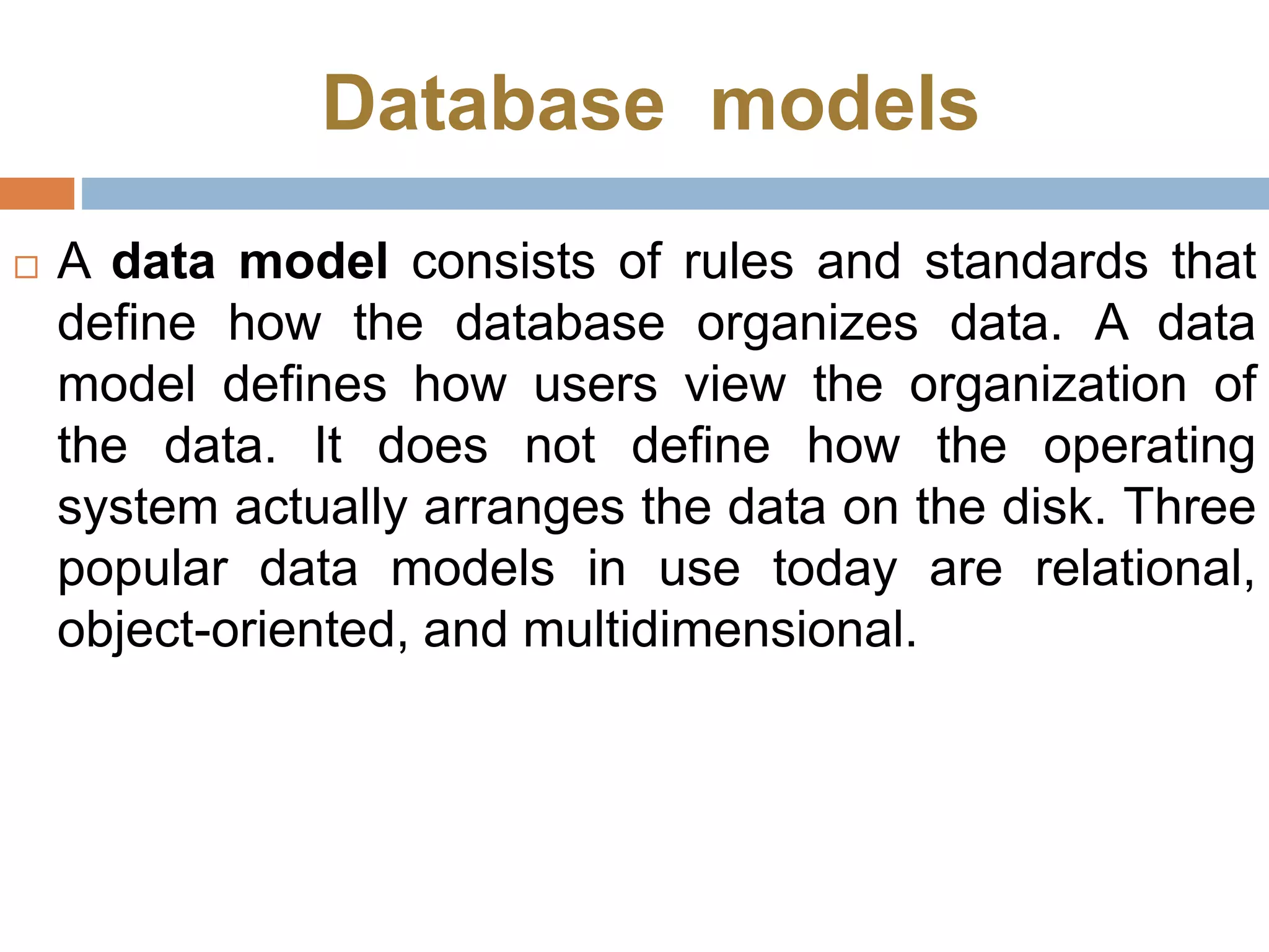 Database models
 A data model consists of rules and standards that
define how the database organizes data. A data
model defines how users view the organization of
the data. It does not define how the operating
system actually arranges the data on the disk. Three
popular data models in use today are relational,
object-oriented, and multidimensional.
 