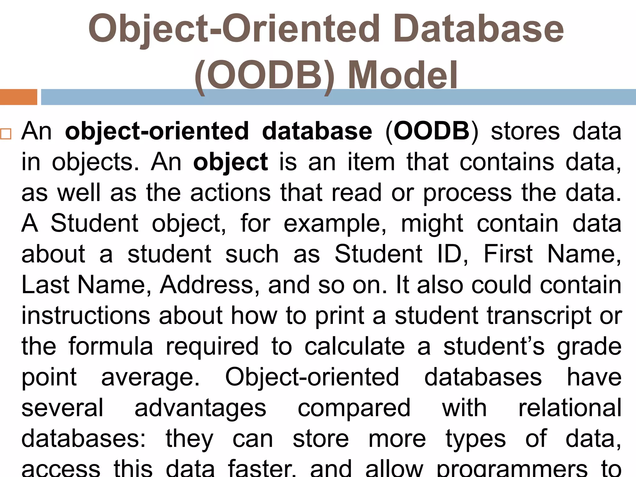 Object-Oriented Database
(OODB) Model
 An object-oriented database (OODB) stores data
in objects. An object is an item that contains data,
as well as the actions that read or process the data.
A Student object, for example, might contain data
about a student such as Student ID, First Name,
Last Name, Address, and so on. It also could contain
instructions about how to print a student transcript or
the formula required to calculate a student’s grade
point average. Object-oriented databases have
several advantages compared with relational
databases: they can store more types of data,
 