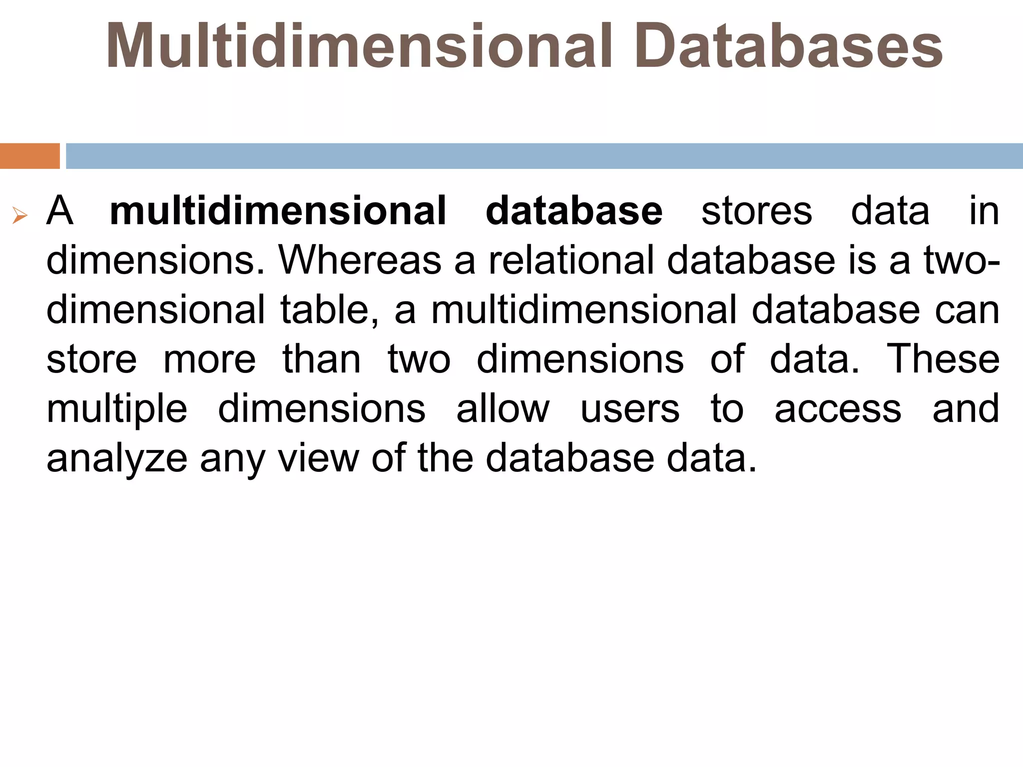 Multidimensional Databases
 A multidimensional database stores data in
dimensions. Whereas a relational database is a two-
dimensional table, a multidimensional database can
store more than two dimensions of data. These
multiple dimensions allow users to access and
analyze any view of the database data.
 