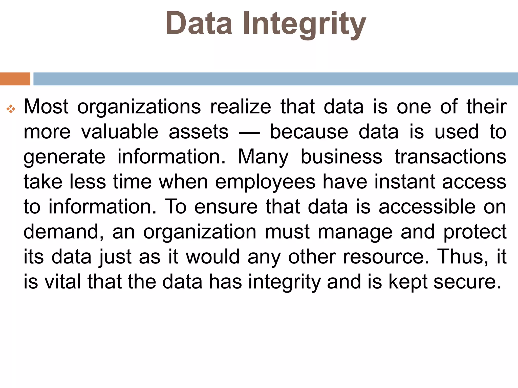 Data Integrity
 Most organizations realize that data is one of their
more valuable assets — because data is used to
generate information. Many business transactions
take less time when employees have instant access
to information. To ensure that data is accessible on
demand, an organization must manage and protect
its data just as it would any other resource. Thus, it
is vital that the data has integrity and is kept secure.
 