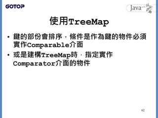 使用TreeMap
• 鍵的部份會排序，條件是作為鍵的物件必須
實作Comparable介面
• 或是建構TreeMap時，指定實作
Comparator介面的物件
62
 