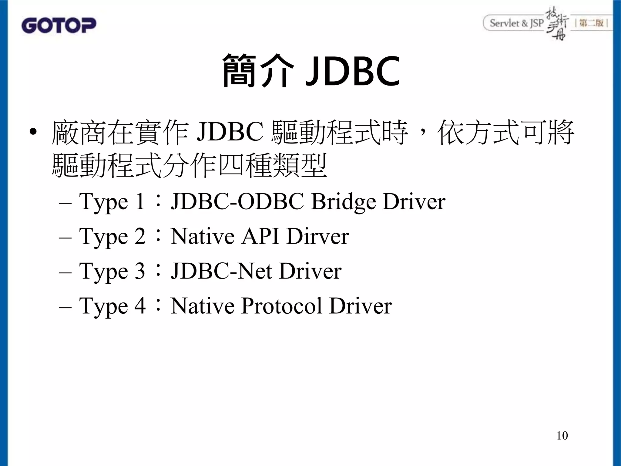 簡介 JDBC
• 廠商在實作 JDBC 驅動程式時，依方式可將
驅動程式分作四種類型
– Type 1：JDBC-ODBC Bridge Driver
– Type 2：Native API Dirver
– Type 3：JDBC-Net Driver
– Type 4：Native Protocol Driver
10
 