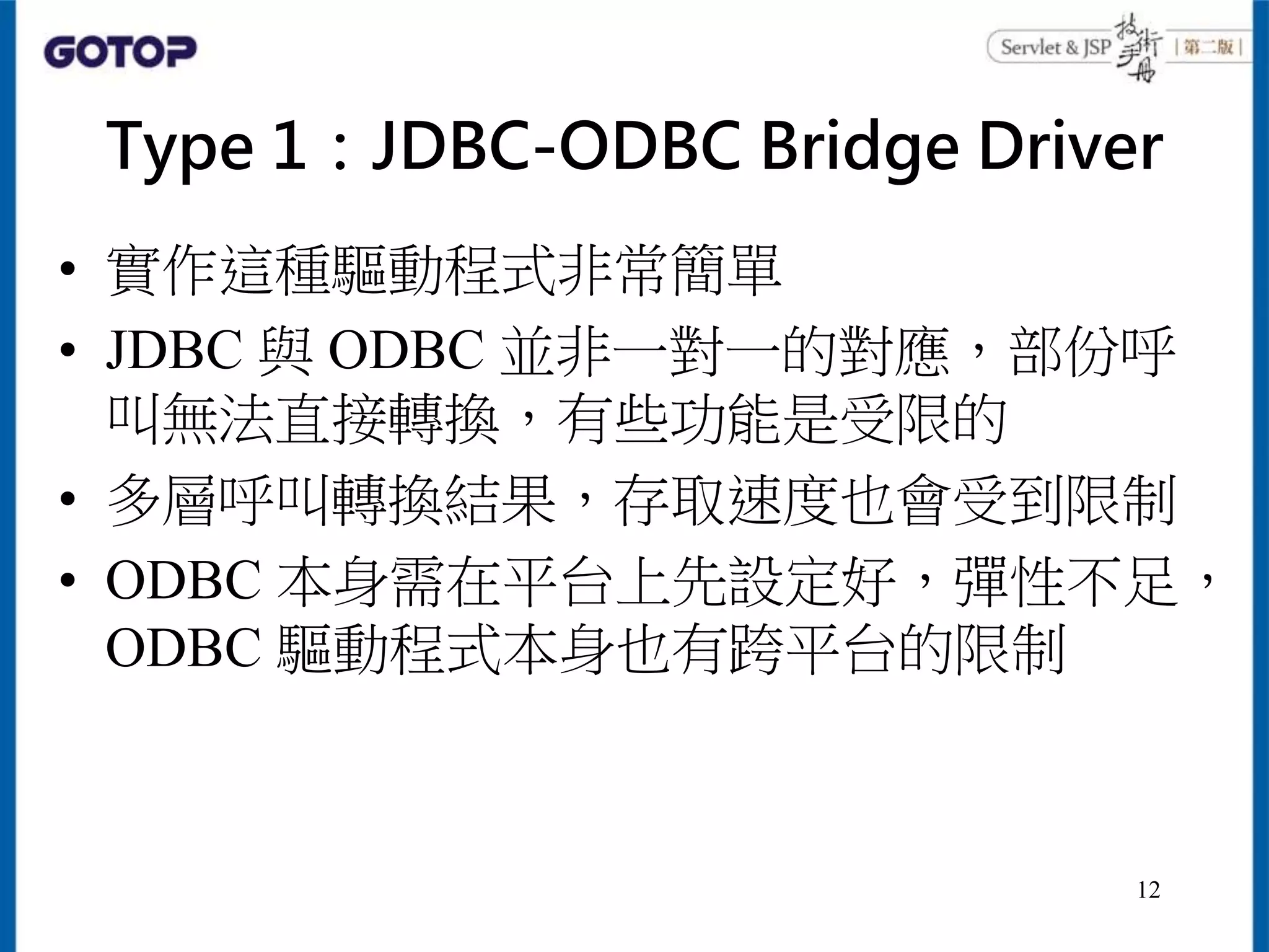 Type 1：JDBC-ODBC Bridge Driver
• 實作這種驅動程式非常簡單
• JDBC 與 ODBC 並非一對一的對應，部份呼
叫無法直接轉換，有些功能是受限的
• 多層呼叫轉換結果，存取速度也會受到限制
• ODBC 本身需在平台上先設定好，彈性不足，
ODBC 驅動程式本身也有跨平台的限制
12
 