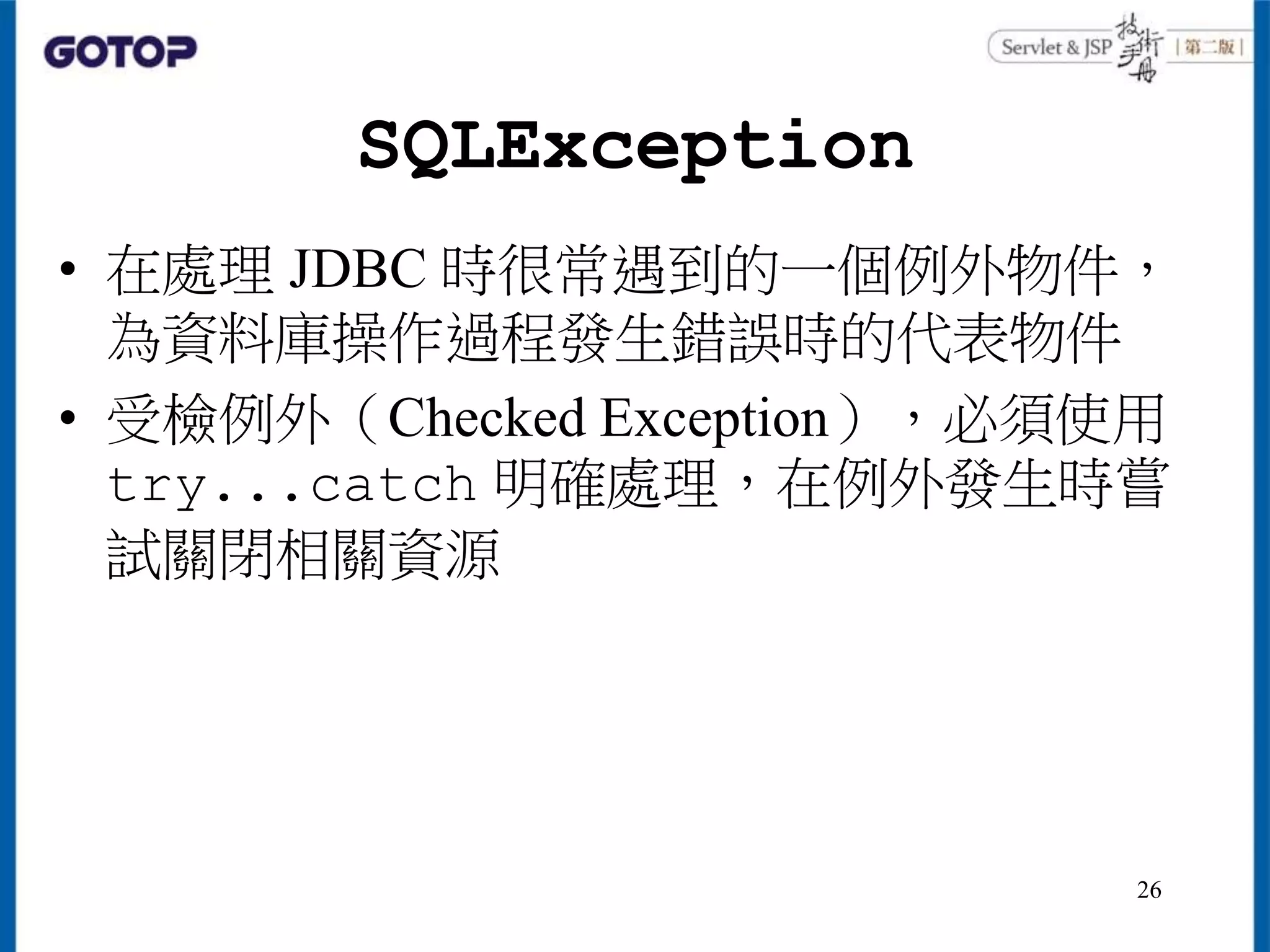 SQLException
• 在處理 JDBC 時很常遇到的一個例外物件，
為資料庫操作過程發生錯誤時的代表物件
• 受檢例外（Checked Exception），必須使用
try...catch 明確處理，在例外發生時嘗
試關閉相關資源
26
 