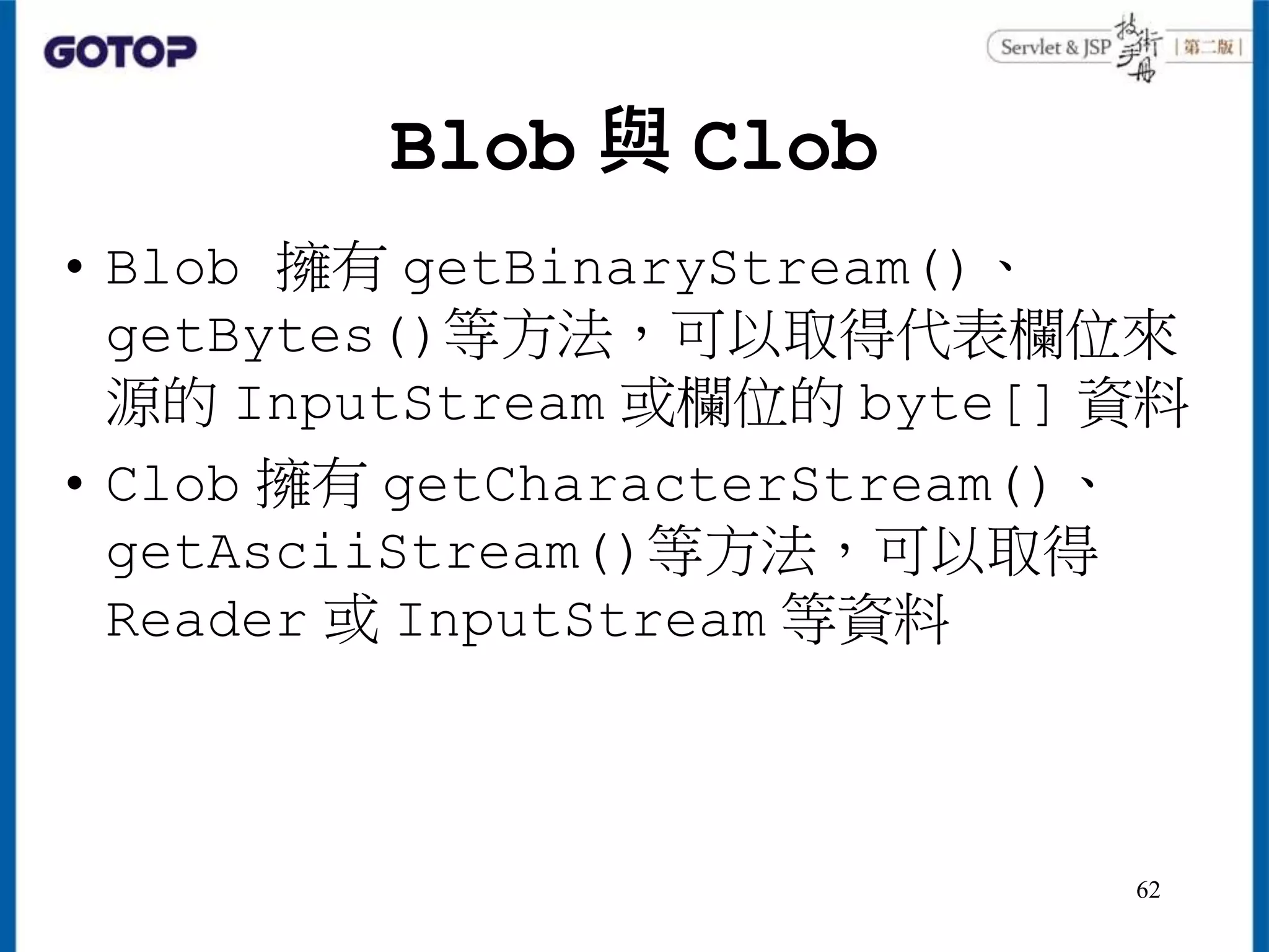Blob 與 Clob
• Blob 擁有 getBinaryStream()、
getBytes()等方法，可以取得代表欄位來
源的 InputStream 或欄位的 byte[] 資料
• Clob 擁有 getCharacterStream()、
getAsciiStream()等方法，可以取得
Reader 或 InputStream 等資料
62
 