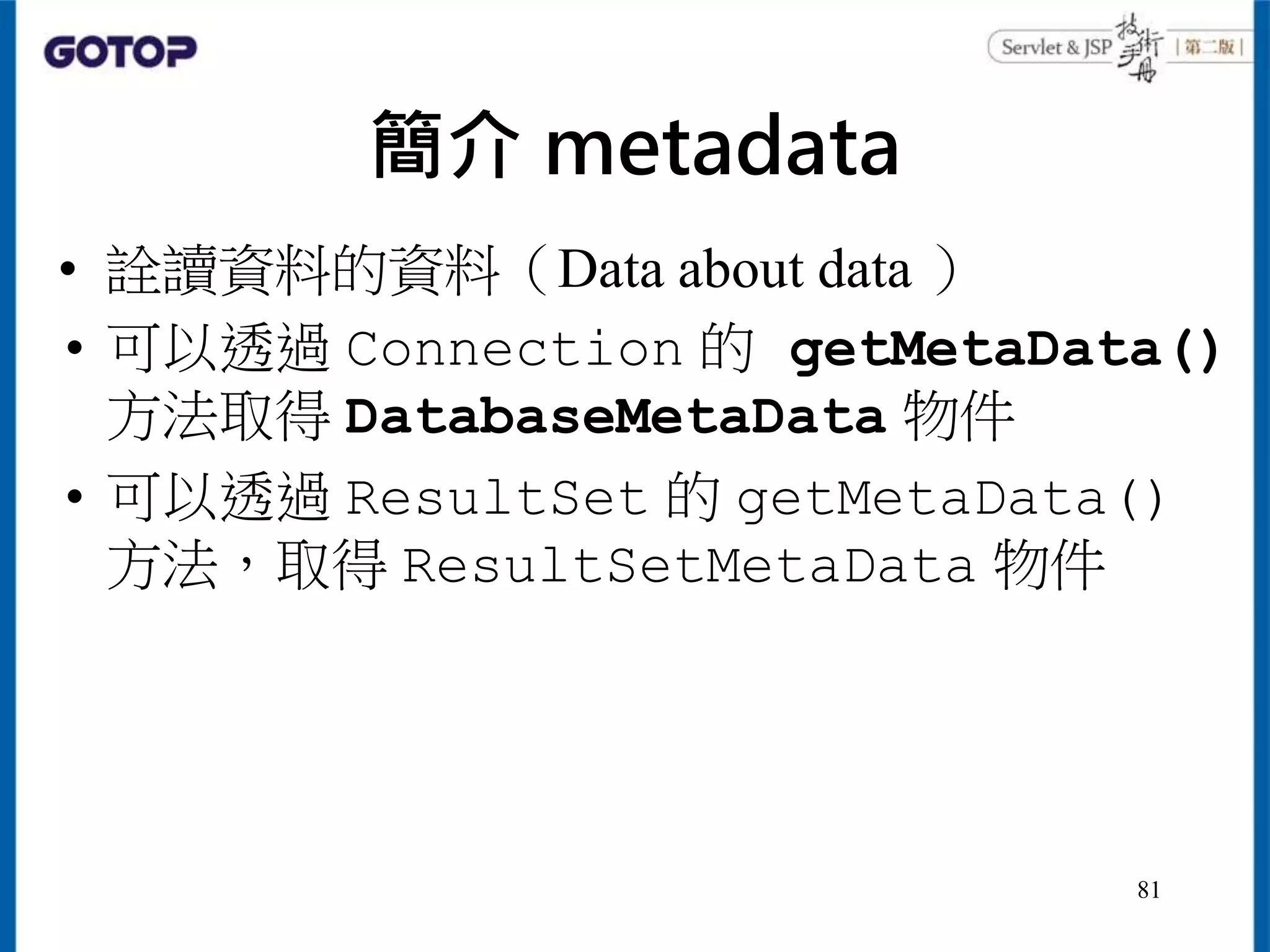 簡介 metadata
• 詮讀資料的資料（Data about data ）
• 可以透過 Connection 的 getMetaData()
方法取得 DatabaseMetaData 物件
• 可以透過 ResultSet 的 getMetaData()
方法，取得 ResultSetMetaData 物件
81
 