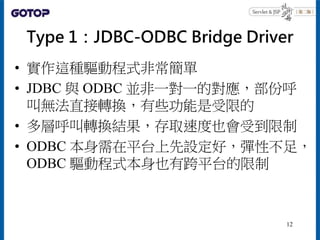 Type 1：JDBC-ODBC Bridge Driver
• 實作這種驅動程式非常簡單
• JDBC 與 ODBC 並非一對一的對應，部份呼
叫無法直接轉換，有些功能是受限的
• 多層呼叫轉換結果，存取速度也會受到限制
• ODBC 本身需...